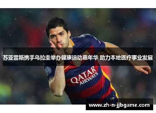 苏亚雷斯携手乌拉圭举办健康运动嘉年华 助力本地医疗事业发展