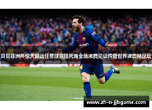 贝贝非洲杯惊天超远任意球直挂死角全场沸腾见证传奇世界波震撼足坛