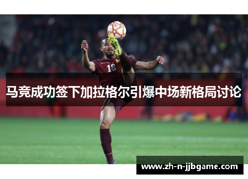 马竞成功签下加拉格尔引爆中场新格局讨论