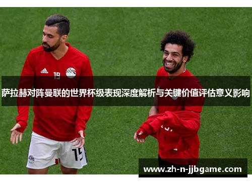 萨拉赫对阵曼联的世界杯级表现深度解析与关键价值评估意义影响 萨拉赫对阵曼联的世界杯级表现深度解析与关键价值评估意义影响
